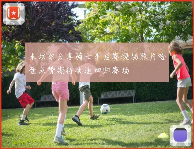 米切尔分享骑士季后赛现场照片哈登点赞期待快速回归赛场
