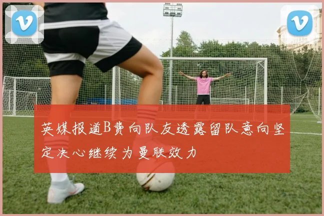 英媒报道B费向队友透露留队意向坚定决心继续为曼联效力