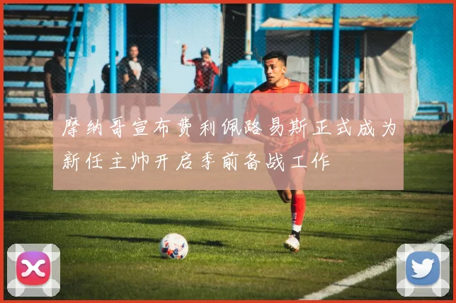 摩纳哥宣布费利佩路易斯正式成为新任主帅开启季前备战工作
