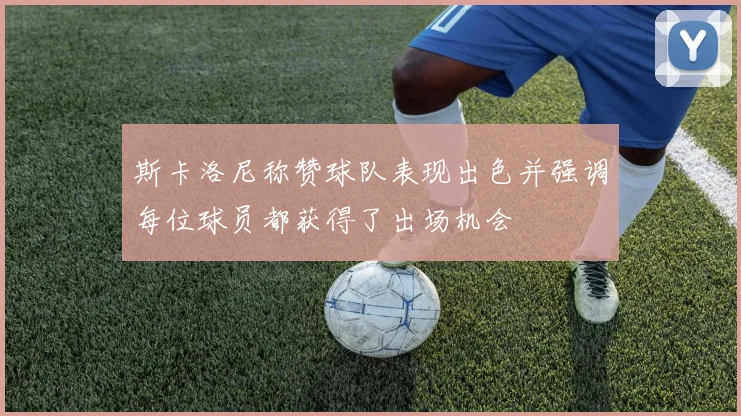 斯卡洛尼称赞球队表现出色并强调每位球员都获得了出场机会