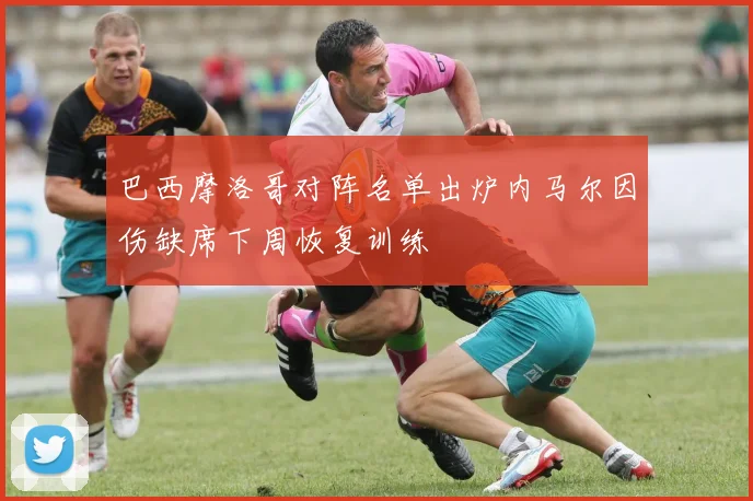 巴西摩洛哥对阵名单出炉内马尔因伤缺席下周恢复训练