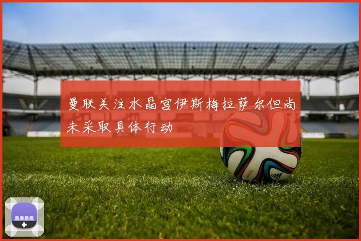 曼联关注水晶宫伊斯梅拉萨尔但尚未采取具体行动