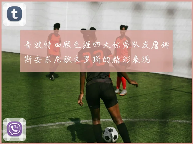 香波特回顾生涯四大优秀队友詹姆斯安东尼欧文罗斯的精彩表现