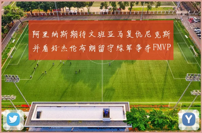 阿里纳斯期待文班亚马复仇尼克斯并看好杰伦布朗留守绿军争夺FMVP