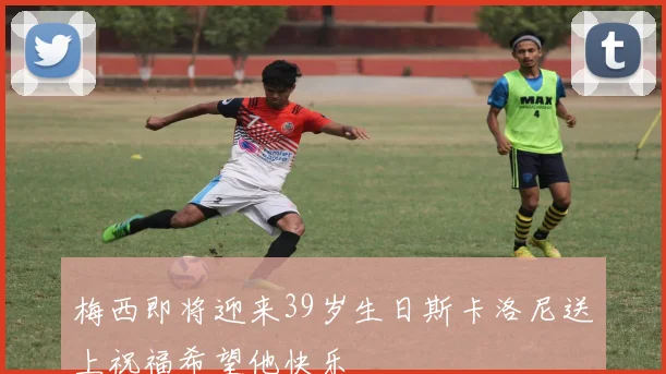 梅西即将迎来39岁生日斯卡洛尼送上祝福希望他快乐
