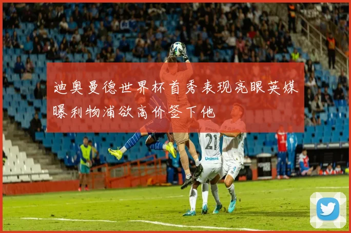 迪奥曼德世界杯首秀表现亮眼英媒曝利物浦欲高价签下他