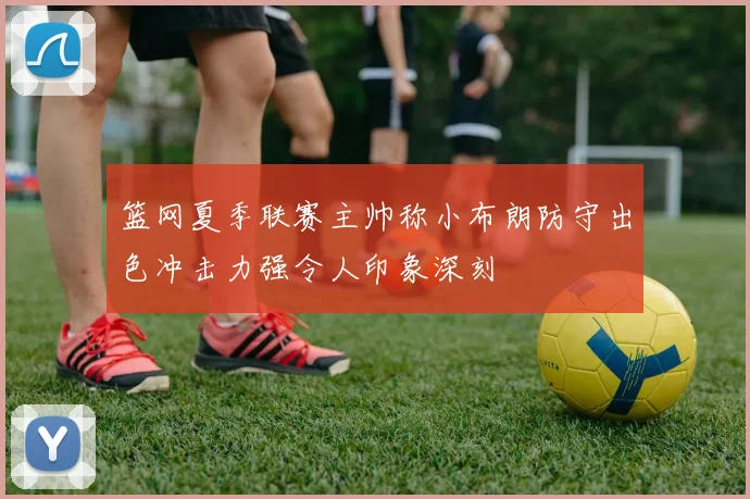 篮网夏季联赛主帅称小布朗防守出色冲击力强令人印象深刻