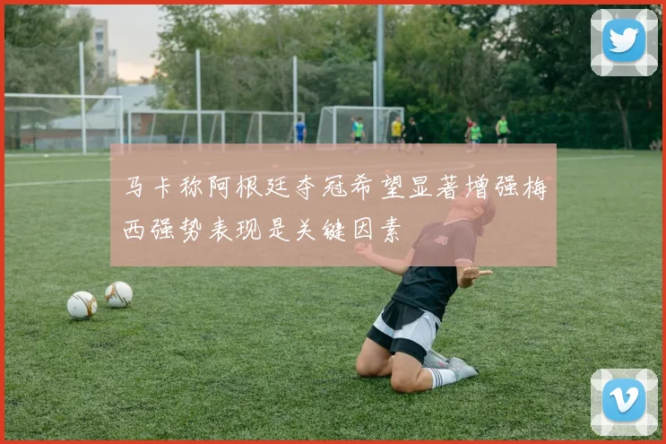 马卡称阿根廷夺冠希望显著增强梅西强势表现是关键因素