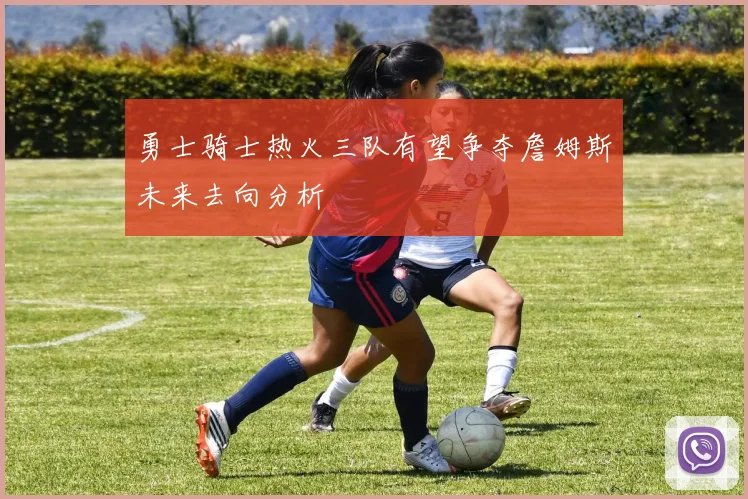 勇士骑士热火三队有望争夺詹姆斯未来去向分析