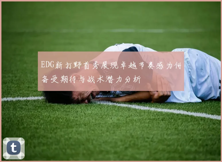 EDG新打野首秀展现卓越节奏感为何备受期待与战术潜力分析
