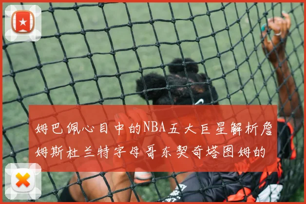 姆巴佩心目中的NBA五大巨星解析詹姆斯杜兰特字母哥东契奇塔图姆的独特魅力