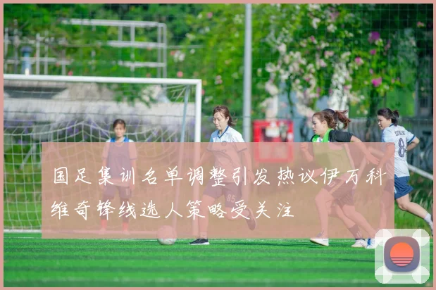 国足集训名单调整引发热议伊万科维奇锋线选人策略受关注