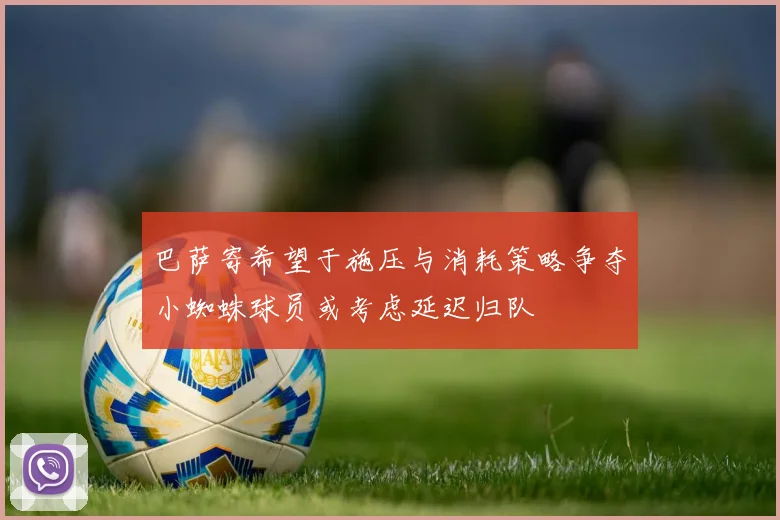 巴萨寄希望于施压与消耗策略争夺小蜘蛛球员或考虑延迟归队