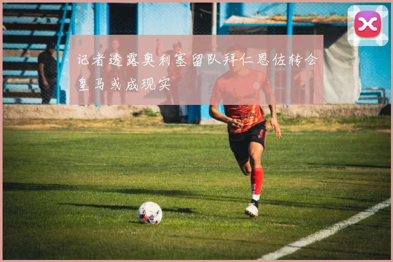 记者透露奥利塞留队拜仁恩佐转会皇马或成现实