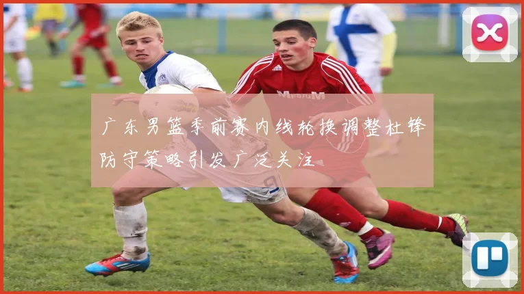 广东男篮季前赛内线轮换调整杜锋防守策略引发广泛关注